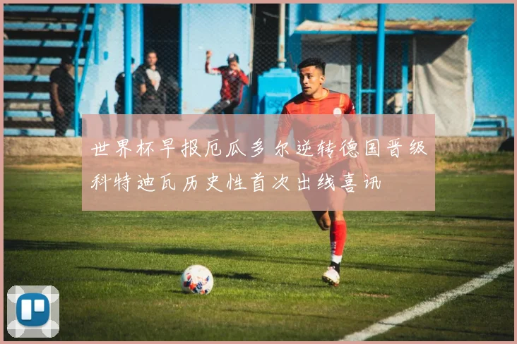 世界杯早报厄瓜多尔逆转德国晋级科特迪瓦历史性首次出线喜讯