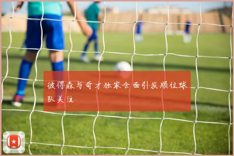 彼得森与奇才独家会面引发顺位球队关注