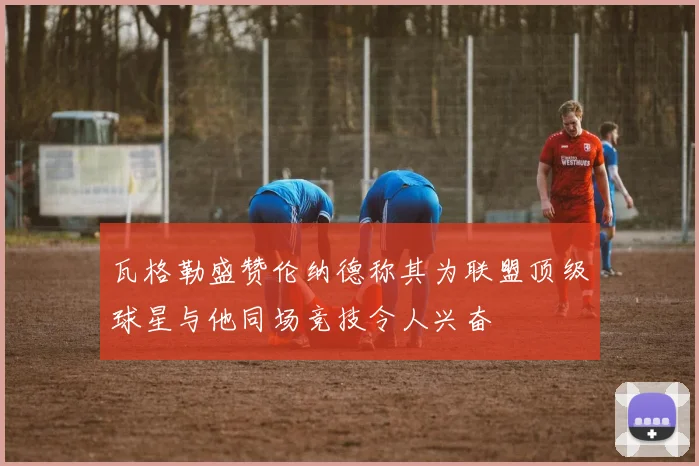 瓦格勒盛赞伦纳德称其为联盟顶级球星与他同场竞技令人兴奋