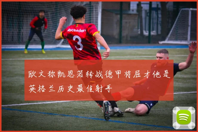 欧文称凯恩若转战德甲将屈才他是英格兰历史最佳射手