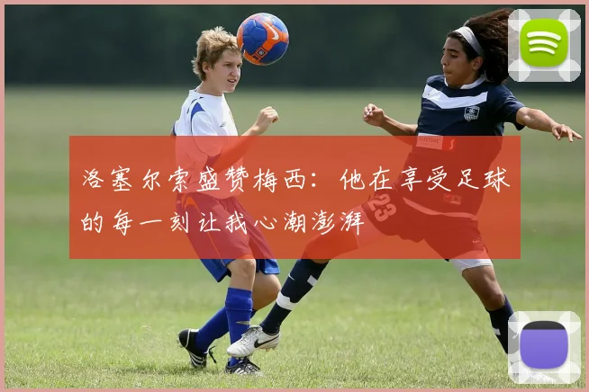 洛塞尔索盛赞梅西：他在享受足球的每一刻让我心潮澎湃