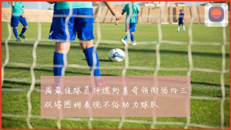 周最佳球员评选约基奇领衔场均三双塔图姆表现不俗助力球队
