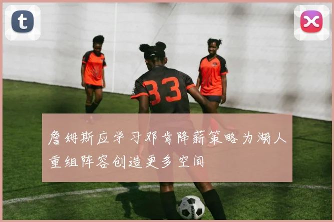 詹姆斯应学习邓肯降薪策略为湖人重组阵容创造更多空间