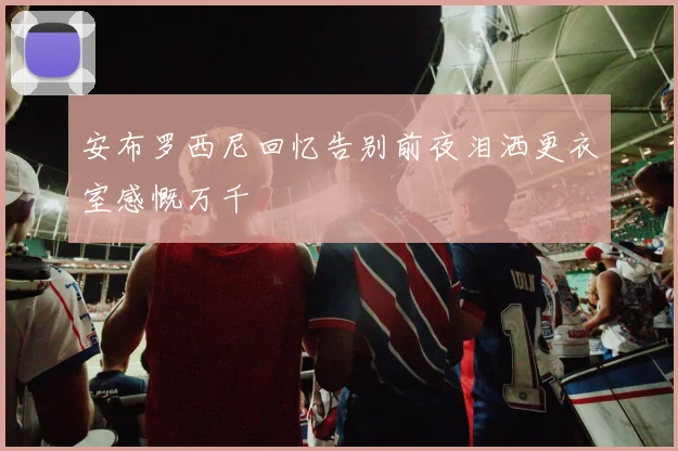 安布罗西尼回忆告别前夜泪洒更衣室感慨万千