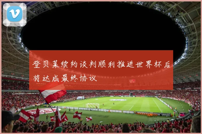 登贝莱续约谈判顺利推进世界杯后将达成最终协议