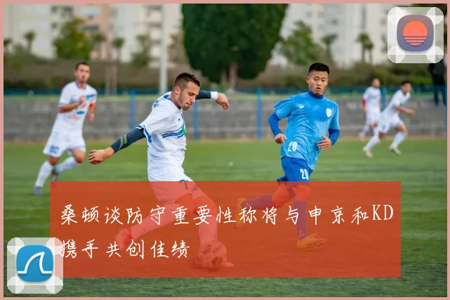 桑顿谈防守重要性称将与申京和KD携手共创佳绩