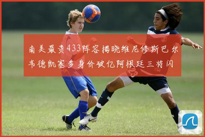 南美最贵433阵容揭晓维尼修斯巴尔韦德凯塞多身价破亿阿根廷三将闪耀其中
