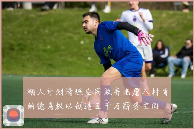 湖人计划清理合同放弃老詹八村肯纳德鸟权以创造五千万薪资空间