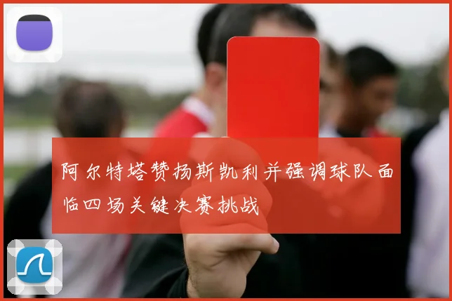 阿尔特塔赞扬斯凯利并强调球队面临四场关键决赛挑战