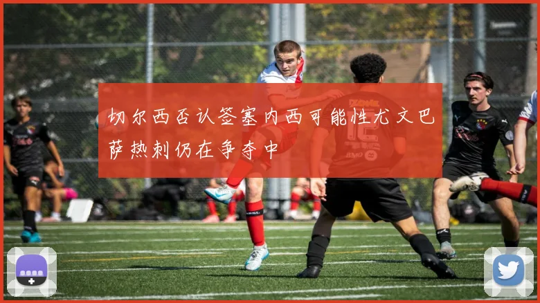 切尔西否认签塞内西可能性尤文巴萨热刺仍在争夺中