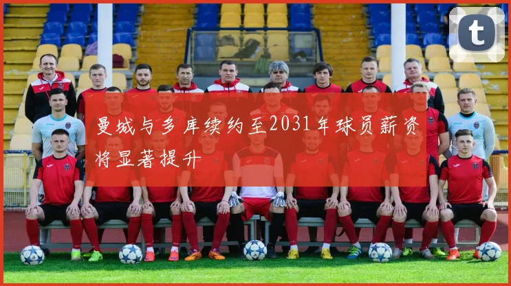 曼城与多库续约至2031年球员薪资将显著提升