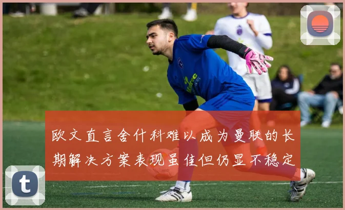 欧文直言舍什科难以成为曼联的长期解决方案表现虽佳但仍显不稳定