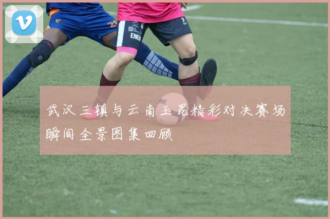 武汉三镇与云南玉昆精彩对决赛场瞬间全景图集回顾