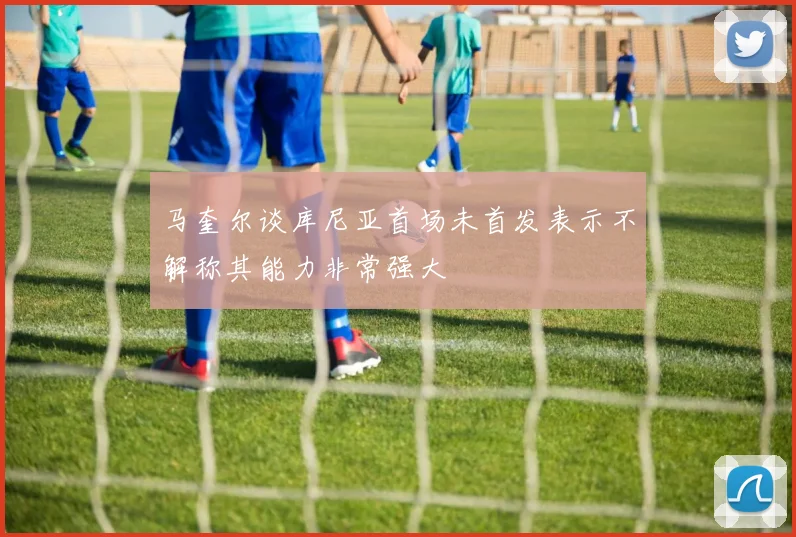 马奎尔谈库尼亚首场未首发表示不解称其能力非常强大
