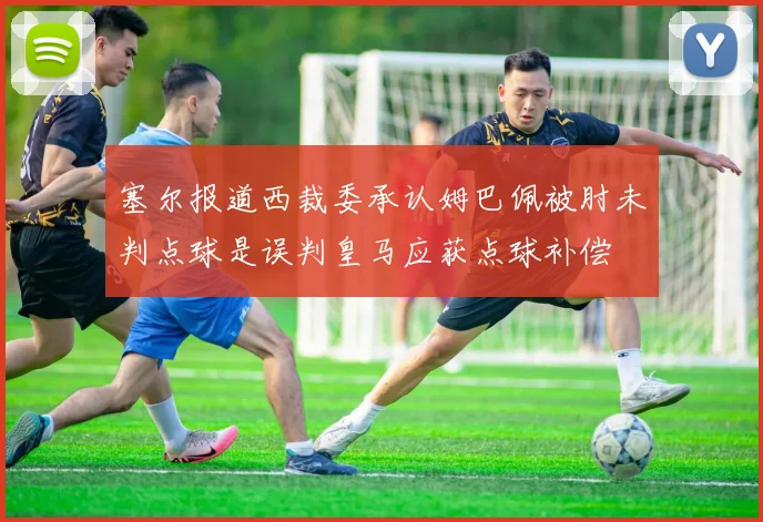 塞尔报道西裁委承认姆巴佩被肘未判点球是误判皇马应获点球补偿
