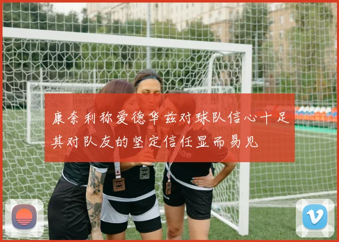康奈利称爱德华兹对球队信心十足其对队友的坚定信任显而易见