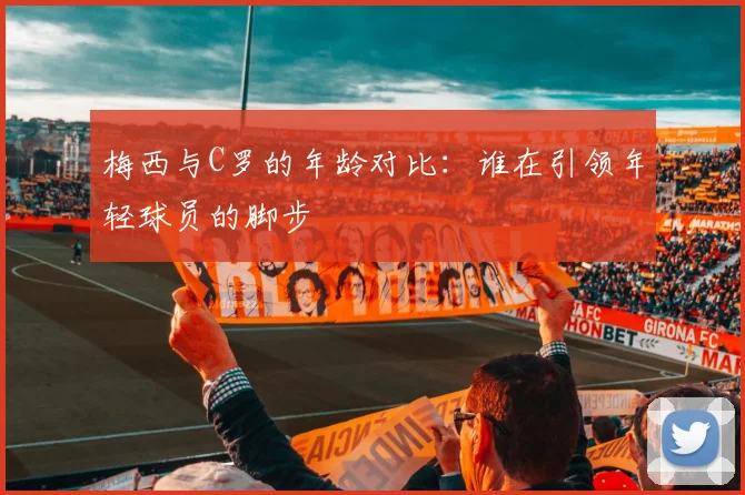 梅西与C罗的年龄对比：谁在引领年轻球员的脚步