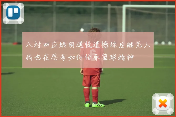 八村回应姚明退役遗憾称后继无人我也在思考如何传承篮球精神