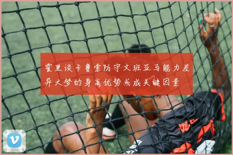 霍里谈卡鲁索防守文班亚马能力差异大梦的身高优势或成关键因素