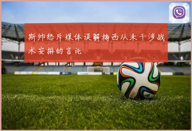 斯帅怒斥媒体误解梅西从未干涉战术安排的言论
