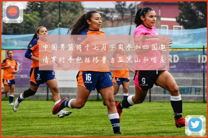 中国男篮将于七月下旬参加四国邀请赛对手包括格鲁吉亚黑山和喀麦隆
