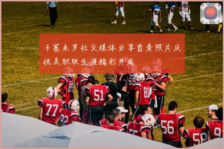 卡塞米罗社交媒体分享首秀照片庆祝美职联生涯精彩开局
