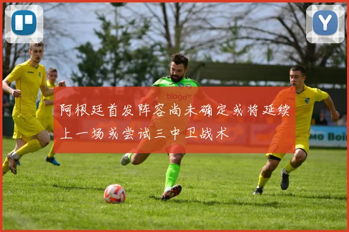 阿根廷首发阵容尚未确定或将延续上一场或尝试三中卫战术
